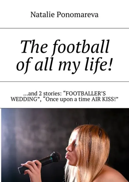 Обложка книги The football of all my life!. ...and 2 stories: «Footballer's wedding», «Once upon a time air kiss!», Ponomareva Natalie