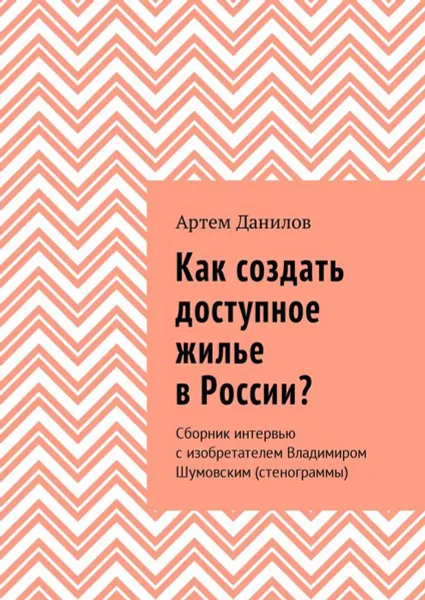 Обложка книги Как создать доступное жилье в России?. Сборник интервью с изобретателем Владимиром Шумовским (стенограммы), Данилов Артем Викторович