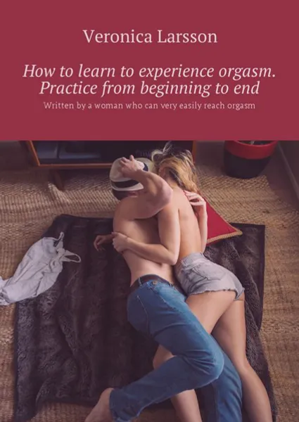 Обложка книги How to learn to experience orgasm. Practice from beginning to end. Written by a woman who can very easily reach orgasm, Larsson Veronica