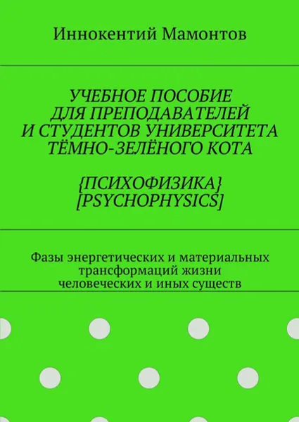 Обложка книги Учебное пособие для преподавателей и студентов университета тёмно-зелёного кота {психофизика} [psychophysics]. Фазы энергетических и материальных трансформаций жизни человеческих и иных существ, Мамонтов Иннокентий