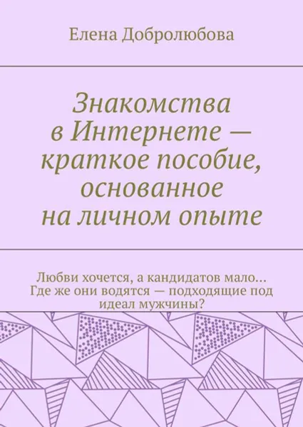 Обложка книги Знакомства в Интернете — краткое пособие, основанное на личном опыте. Любви хочется, а кандидатов мало… Где же они водятся — подходящие под идеал мужчины?, Добролюбова Елена