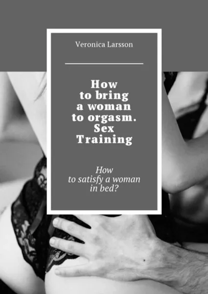 Обложка книги How to bring a woman to orgasm. Sex Training. How to satisfy a woman in bed?, Larsson Veronica