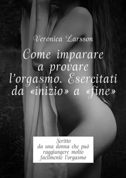 Обложка книги Come imparare a provare l'orgasmo. Esercitati da “inizio” a “fine”: Scritto da una donna che puo raggiungere molto facilmente l’orgasmo, Larsson Veronica