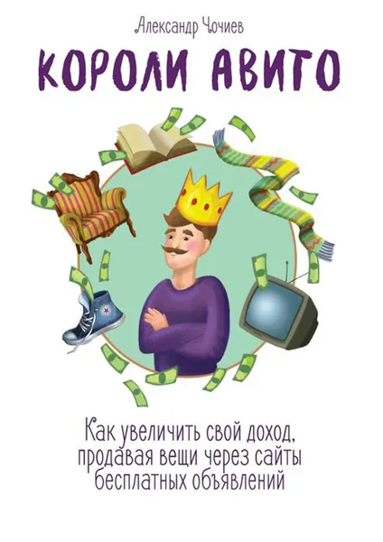 Обложка книги Короли Авито. Как увеличить свой доход, продавая вещи через сайты бесплатных объявлений, Чочиев Александр Викторович