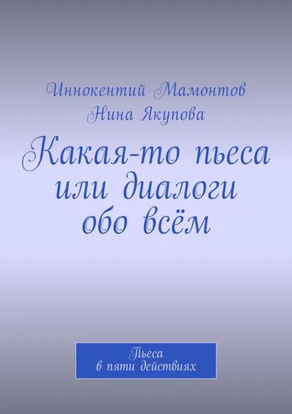 Обложка книги Какая-то пьеса или диалоги обо всём. Пьеса в пяти действиях, Мамонтов Иннокентий Алексеевич, Якупова Нина Фагимовна