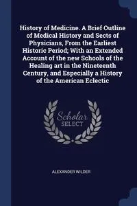 Обложка книги History of Medicine. A Brief Outline of Medical History and Sects of Physicians, From the Earliest Historic Period; With an Extended Account of the new Schools of the Healing art in the Nineteenth Century, and Especially a History of the American Eclectic, Alexander Wilder