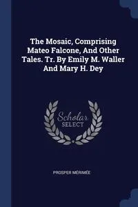 Обложка книги The Mosaic, Comprising Mateo Falcone, And Other Tales. Tr. By Emily M. Waller And Mary H. Dey, Prosper Merimee