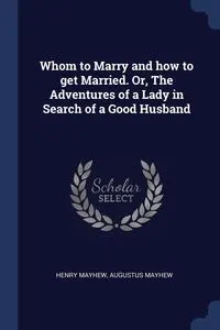 Обложка книги Whom to Marry and how to get Married. Or, The Adventures of a Lady in Search of a Good Husband, Henry Mayhew