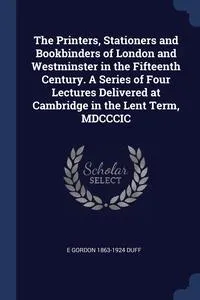 Обложка книги The Printers, Stationers and Bookbinders of London and Westminster in the Fifteenth Century. A Series of Four Lectures Delivered at Cambridge in the Lent Term, MDCCCIC, E Gordon 1863-1924 Duff