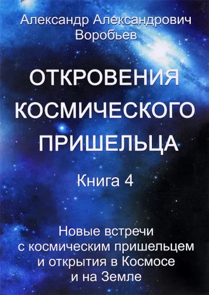 Обложка книги Откровения космического пришельца. Книга 4. Новые встречи с космическим пришельцем и открытия в Космосе и на Земле, А. А. Воробьев