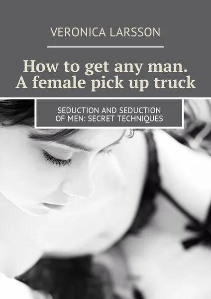 Обложка книги How to get any man. A female pick up truck. Seduction and seduction of men: secret techniques, Larsson Veronica