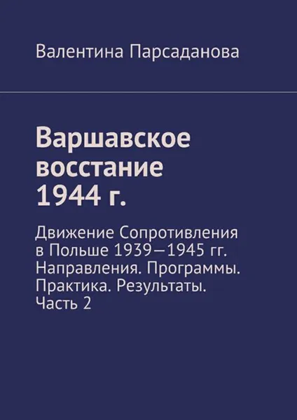 Обложка книги Варшавское восстание 1944 г.. Движение Сопротивления в Польше 1939-1945 гг. Направления. Программы. Практика. Результаты. Часть 2, Парсаданова Валентина