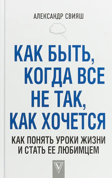 Обложка книги Как быть, когда все не так, как хочется. Как понять уроки жизни и стать ее любимцем, Александр Свияш