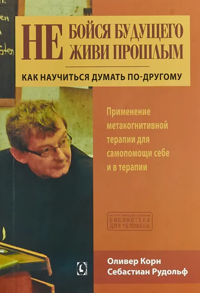 Обложка книги Не бойся будущего и не живи прошлым. Как научиться думать по-другому. Применение метакогнитивной терапии для самопомощи себе и в терапии, Оливер Корн,  Рудольф Себастиан