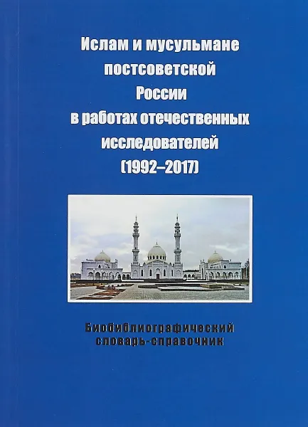 Обложка книги Ислам и мусульмане постсоветской России в работах отечественных исследователей (1992-2017). Библиографический словарь-справочник, М. А. Сапронова, Л. А. Чечевишников, А. А. Ярлыкапов