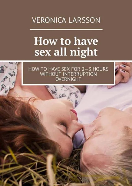 Обложка книги How to have sex all night. How to have sex for 2—3 hours without interruption overnight, Larsson Veronica