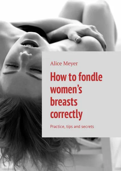 Обложка книги How to fondle women’s breasts correctly. Practice, tips and secrets, Meyer Alice