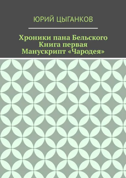 Обложка книги Хроники пана Бельского. Книга первая. Манускрипт «Чародея». Написанный якобы собственноручно Всеславом Брячиславичем, Великим князем Полоцким, по крайней мере, как утверждает ряд официальных лиц из научных кругов, Цыганков Юрий Кузьмич