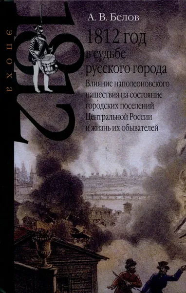 Обложка книги 1812 год в судьбе русского города. Влияние наполеоновского нашествия на состояние городских поселений Центральной России и жизнь их обывателей, А. В. Белов