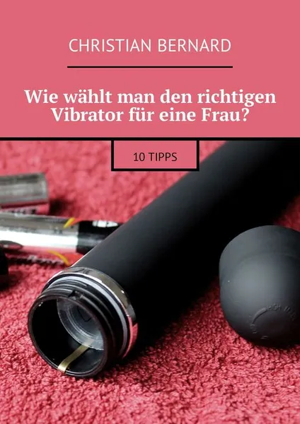 Обложка книги Wie wählt man den richtigen Vibrator für eine Frau?. 10 Tipps, Bernard Christian