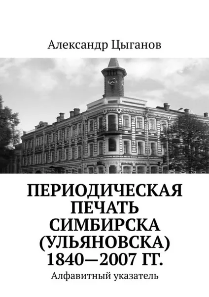 Обложка книги Периодическая печать Симбирска (Ульяновска) 1840—2007 гг.. Алфавитный указатель, Цыганов Александр