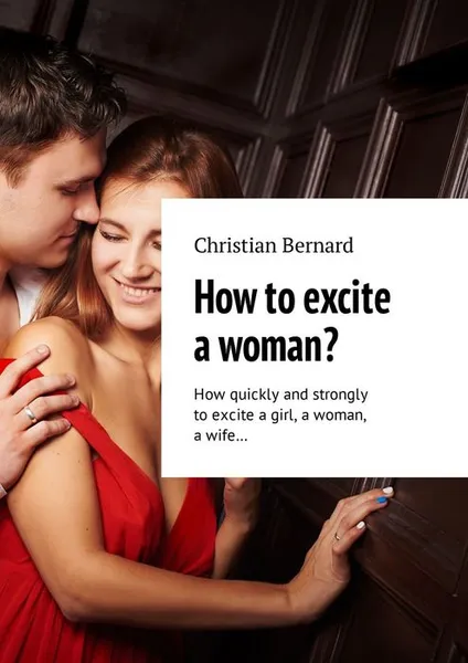 Обложка книги How to excite a woman? How quickly and strongly to excite a girl, a woman, a wife…, Bernard Christian