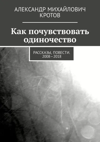 Обложка книги Как почувствовать одиночество. Рассказы, повести. 2008—2018, Кротов Александр Михайлович