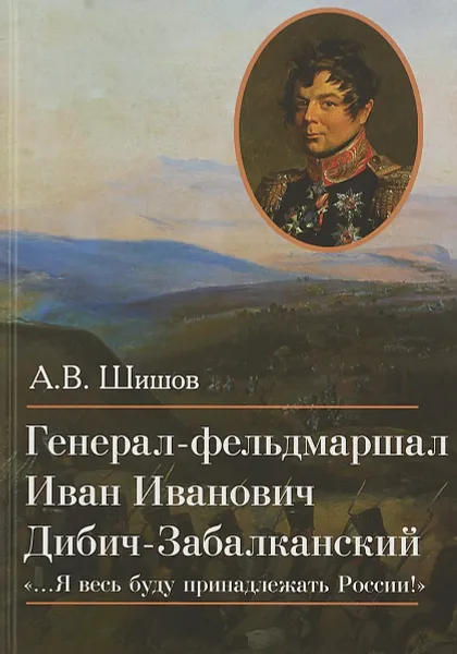 Обложка книги Генерал-фельдмаршал Иван Иванович Дибич-Забалканский, А. В. Шишов