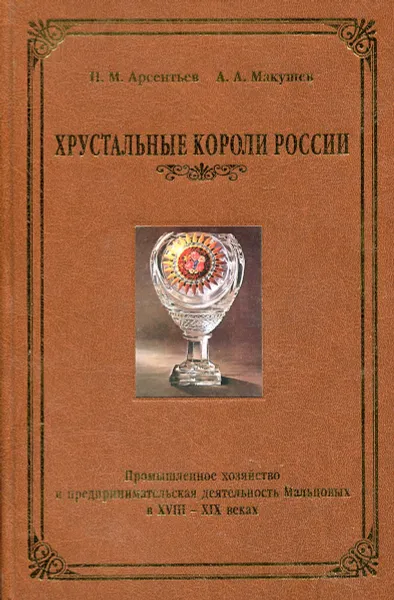 Обложка книги Хрустальные короли России. Промышленное хозяйство и предпринимательская деятельность Мальцовых в XVIII – XIX веках, Николай Арсентьев,Анатолий Макушев