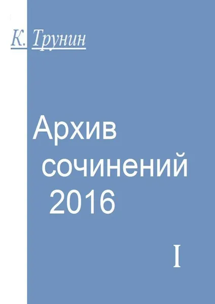 Обложка книги Архив сочинений — 2016. Часть I, Трунин Константин