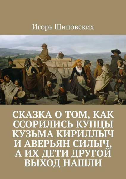 Обложка книги Сказка о том, как ссорились купцы Кузьма Кириллыч и Аверьян Силыч, а их дети другой выход нашли. Новелла-сказка, Шиповских Игорь Дасиевич