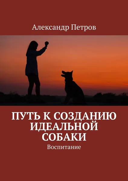 Обложка книги Путь к созданию идеальной собаки. Воспитание, Петров Александр