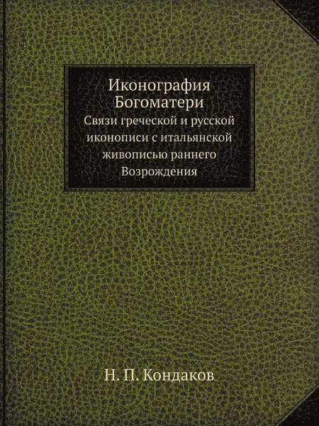 Обложка книги Иконография Богоматери. Связи греческой и русской иконописи с итальянской живописью раннего Возрождения, Н. П. Кондаков