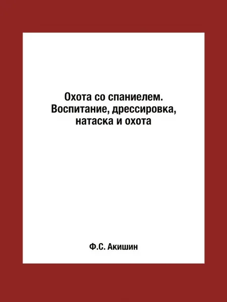 Обложка книги Охота со спаниелем. Воспитание, дрессировка, натаска и охота, Ф.С. Акишин
