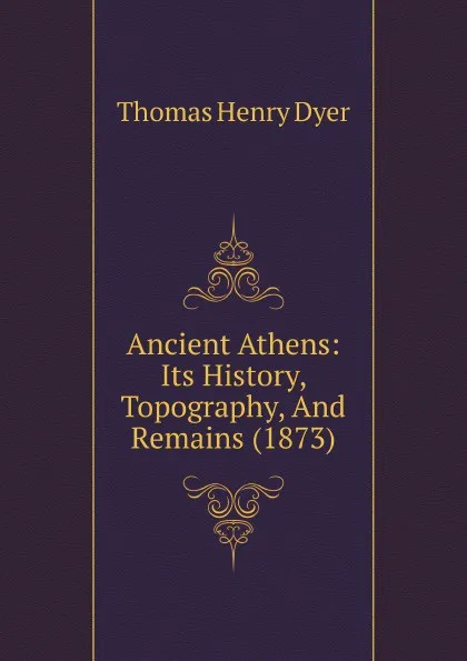 Обложка книги Ancient Athens: Its History, Topography, And Remains (1873), Thomas Henry Dyer