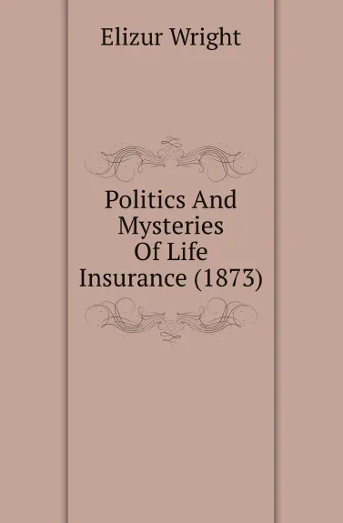 Обложка книги Politics And Mysteries Of Life Insurance (1873), Elizur Wright