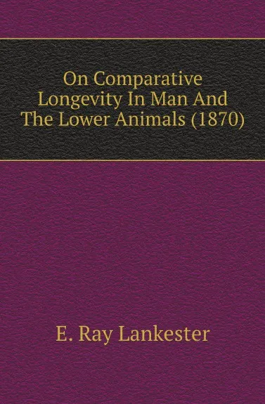 Обложка книги On Comparative Longevity In Man And The Lower Animals (1870), Lankester E Ray