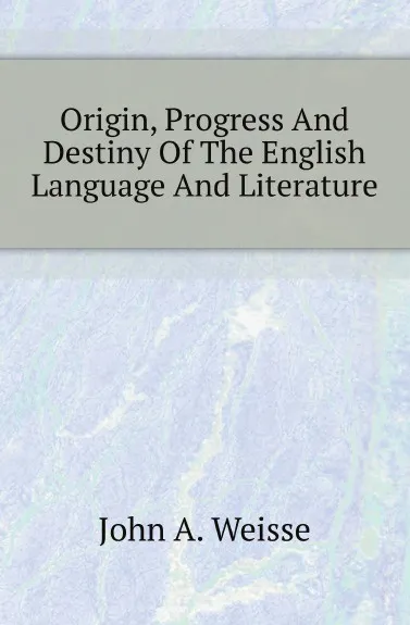 Обложка книги Origin, Progress And Destiny Of The English Language And Literature, John A. Weisse