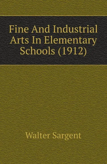 Обложка книги Fine And Industrial Arts In Elementary Schools (1912), Walter Sargent