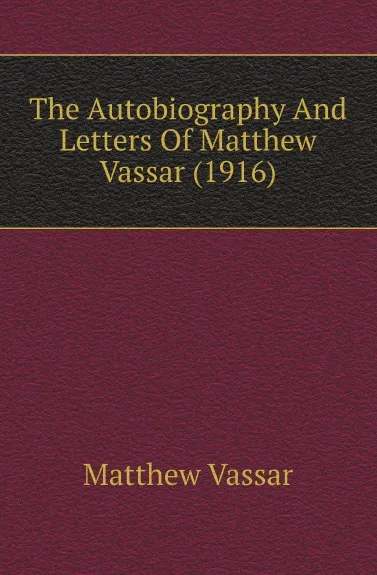 Обложка книги The Autobiography And Letters Of Matthew Vassar (1916), Matthew Vassar