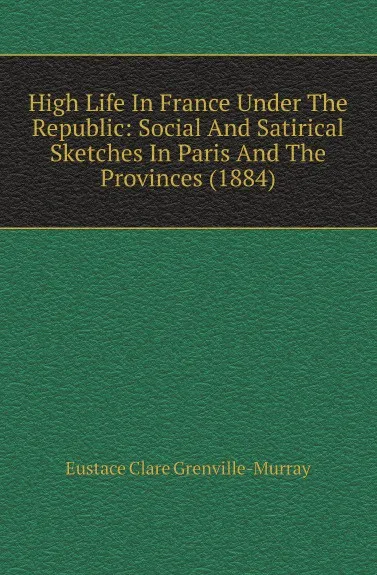 Обложка книги High Life In France Under The Republic: Social And Satirical Sketches In Paris And The Provinces (1884), Murray Eustace Clare