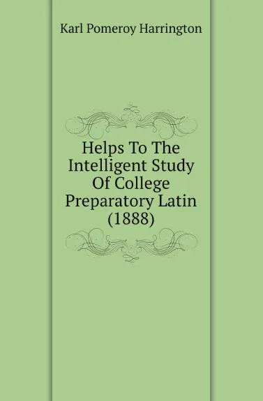 Обложка книги Helps To The Intelligent Study Of College Preparatory Latin (1888), Karl Pomeroy Harrington