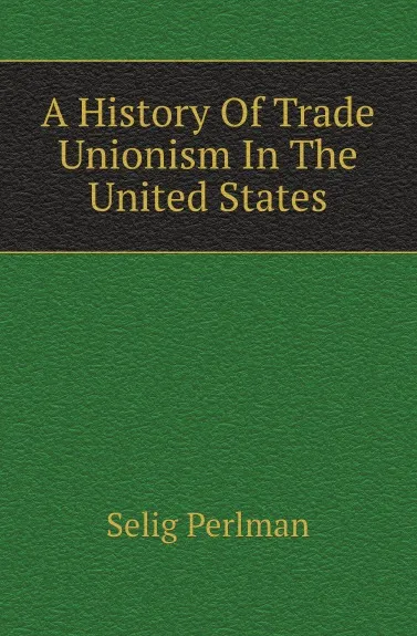 Обложка книги A History Of Trade Unionism In The United States, Selig Perlman