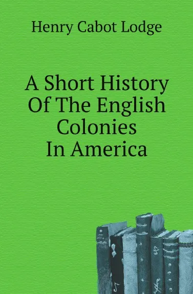 Обложка книги A Short History Of The English Colonies In America, Henry Cabot Lodge