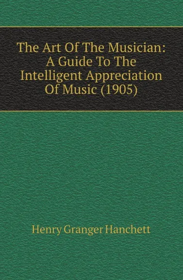 Обложка книги The Art Of The Musician: A Guide To The Intelligent Appreciation Of Music (1905), Henry Granger Hanchett