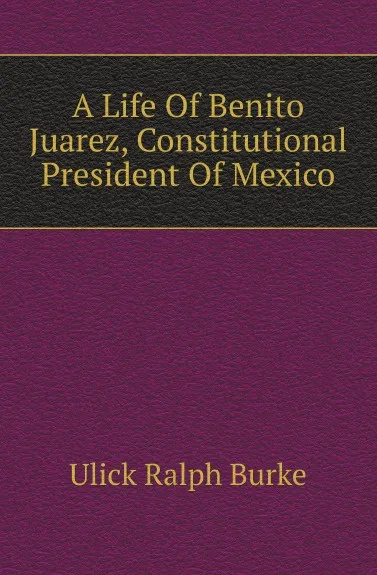 Обложка книги A Life Of Benito Juarez, Constitutional President Of Mexico, Ulick Ralph Burke