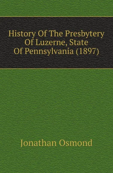 Обложка книги History Of The Presbytery Of Luzerne, State Of Pennsylvania (1897), Jonathan Osmond