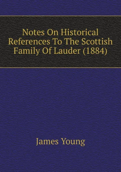 Обложка книги Notes On Historical References To The Scottish Family Of Lauder (1884), James Young