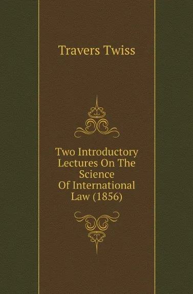 Обложка книги Two Introductory Lectures On The Science Of International Law (1856), Travers Twiss