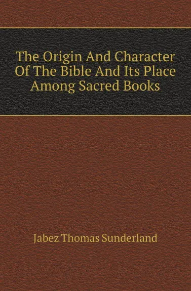 Обложка книги The Origin And Character Of The Bible And Its Place Among Sacred Books, Jabez Thomas Sunderland